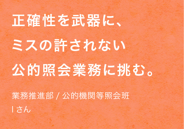 正確性を武器に、ミスの許されない公的照会業務に挑む。業務推進部/公的機関等照会班 Iさん